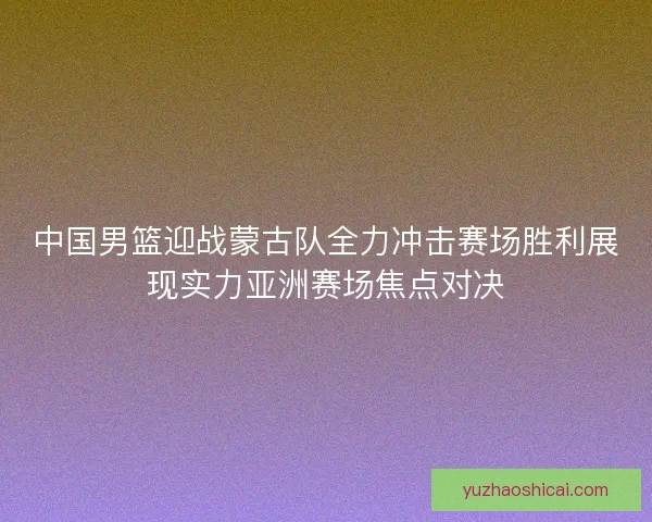 中国男篮迎战蒙古队全力冲击赛场胜利展现实力亚洲赛场焦点对决