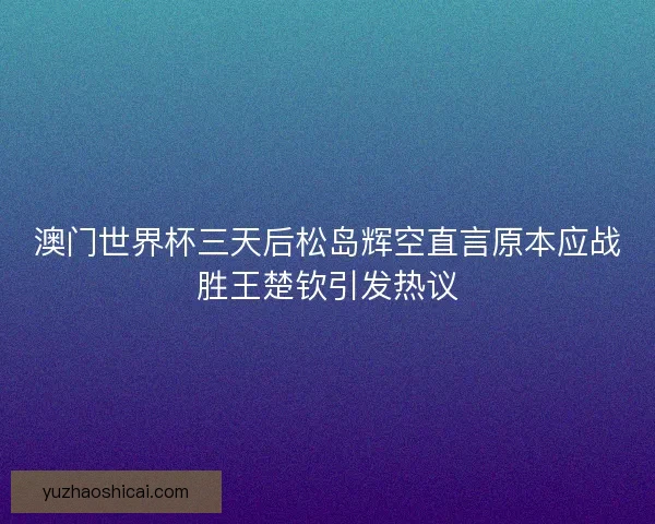 澳门世界杯三天后松岛辉空直言原本应战胜王楚钦引发热议