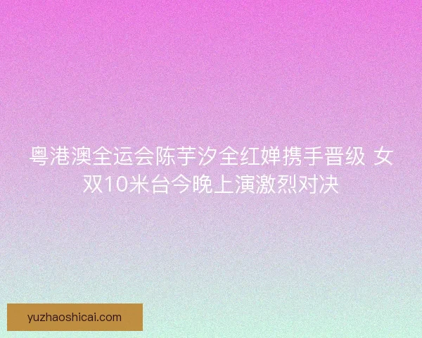 粤港澳全运会陈芋汐全红婵携手晋级 女双10米台今晚上演激烈对决