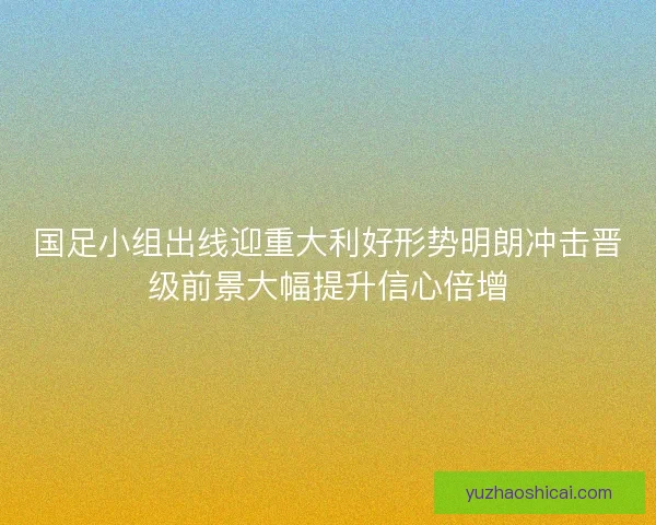 国足小组出线迎重大利好形势明朗冲击晋级前景大幅提升信心倍增