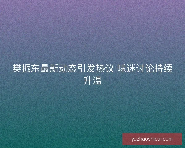 樊振东最新动态引发热议 球迷讨论持续升温