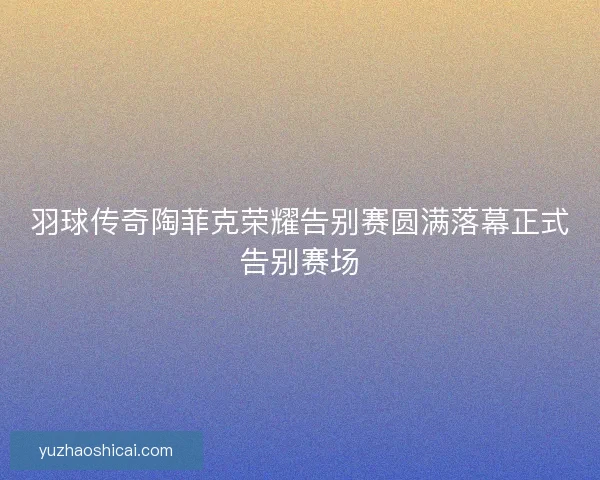 羽球传奇陶菲克荣耀告别赛圆满落幕正式告别赛场