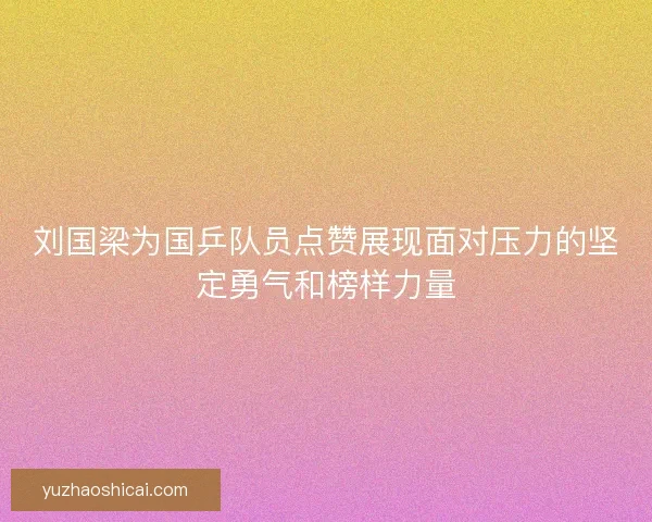 刘国梁为国乒队员点赞展现面对压力的坚定勇气和榜样力量