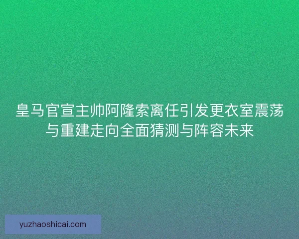 皇马官宣主帅阿隆索离任引发更衣室震荡与重建走向全面猜测与阵容未来
