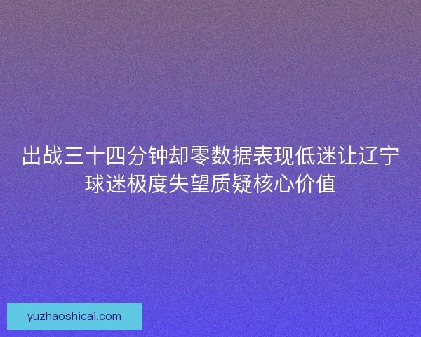 出战三十四分钟却零数据表现低迷让辽宁球迷极度失望质疑核心价值