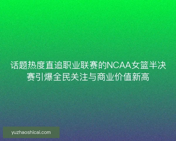 话题热度直追职业联赛的NCAA女篮半决赛引爆全民关注与商业价值新高