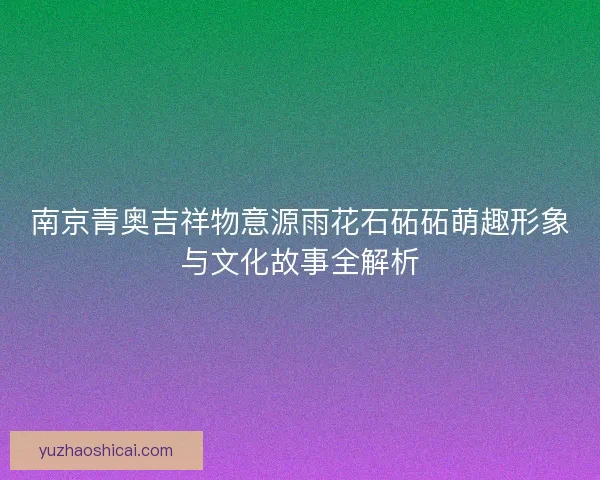 南京青奥吉祥物意源雨花石砳砳萌趣形象与文化故事全解析