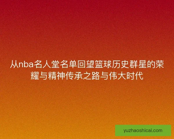 从nba名人堂名单回望篮球历史群星的荣耀与精神传承之路与伟大时代