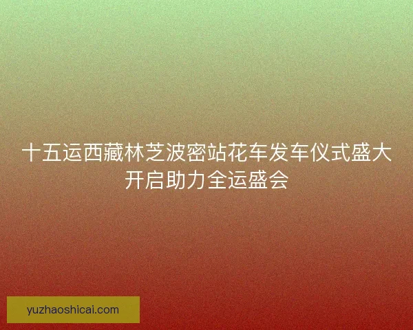 十五运西藏林芝波密站花车发车仪式盛大开启助力全运盛会