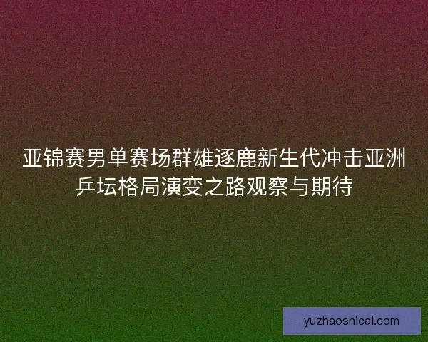 亚锦赛男单赛场群雄逐鹿新生代冲击亚洲乒坛格局演变之路观察与期待