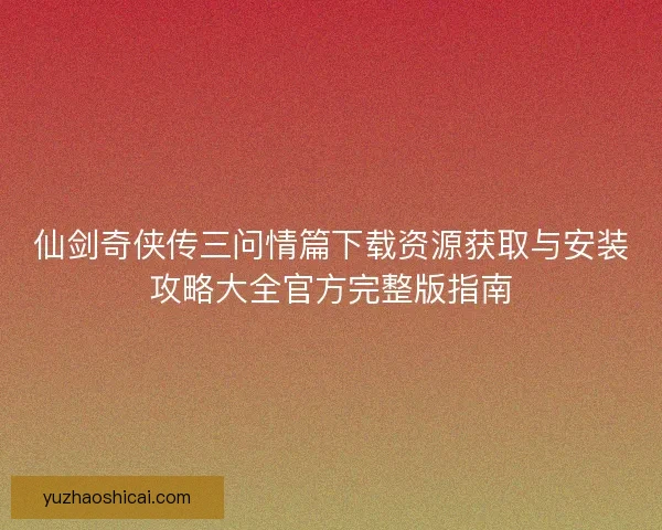 仙剑奇侠传三问情篇下载资源获取与安装攻略大全官方完整版指南