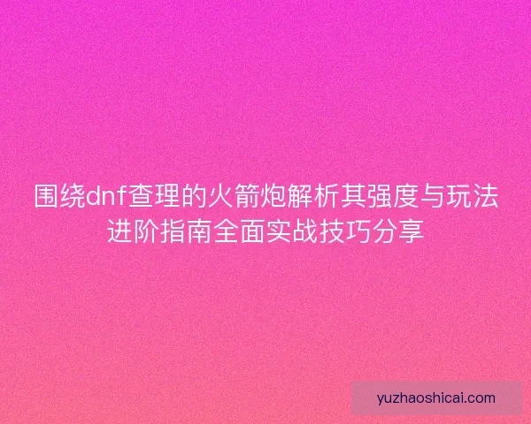 围绕dnf查理的火箭炮解析其强度与玩法进阶指南全面实战技巧分享