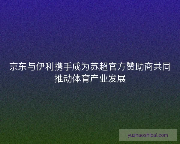 京东与伊利携手成为苏超官方赞助商共同推动体育产业发展